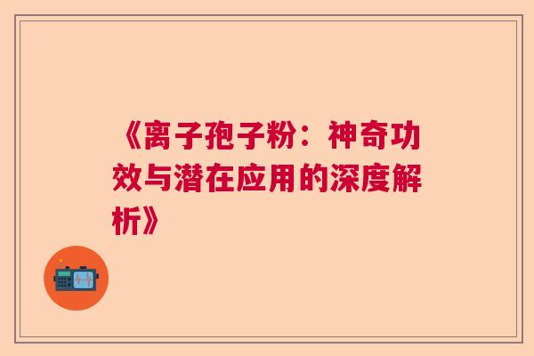 《离子孢子粉：神奇功效与潜在应用的深度解析》