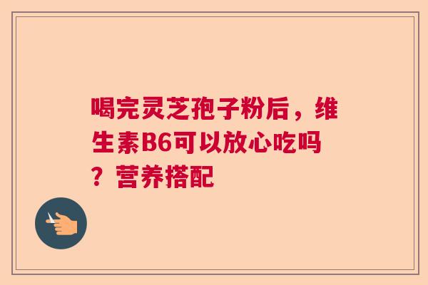 喝完灵芝孢子粉后，维生素B6可以放心吃吗？营养搭配