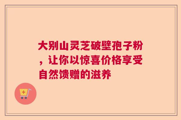 大别山灵芝破壁孢子粉，让你以惊喜价格享受自然馈赠的滋养