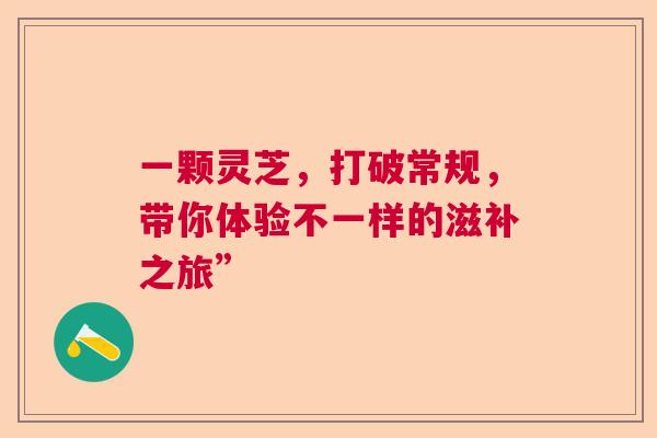 一颗灵芝，打破常规，带你体验不一样的滋补之旅”
