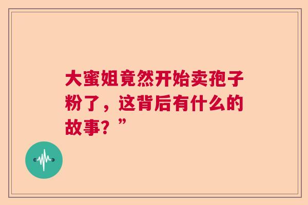 大蜜姐竟然开始卖孢子粉了，这背后有什么的故事？”