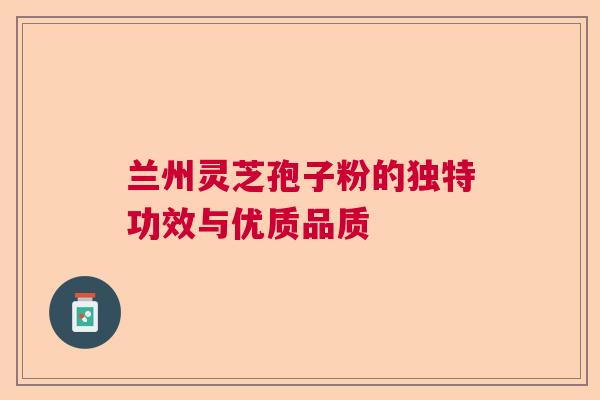 兰州灵芝孢子粉的独特功效与优质品质