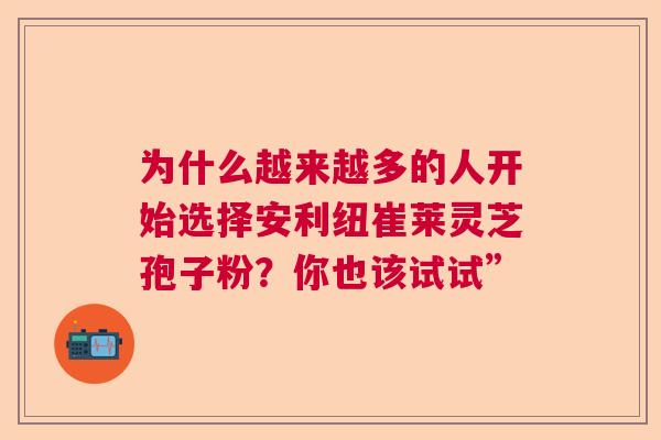 为什么越来越多的人开始选择安利纽崔莱灵芝孢子粉？你也该试试”