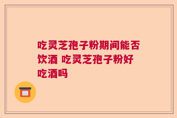 吃灵芝孢子粉期间能否饮酒 吃灵芝孢子粉好吃酒吗
