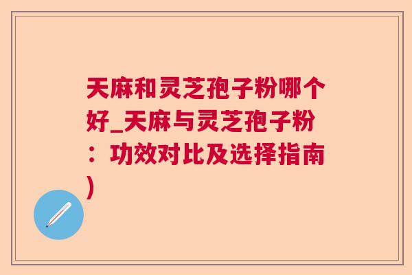 天麻和灵芝孢子粉哪个好_天麻与灵芝孢子粉：功效对比及选择指南)