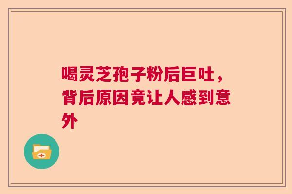 喝灵芝孢子粉后巨吐，背后原因竟让人感到意外