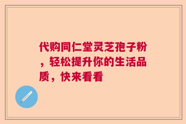 代购同仁堂灵芝孢子粉，轻松提升你的生活品质，快来看看