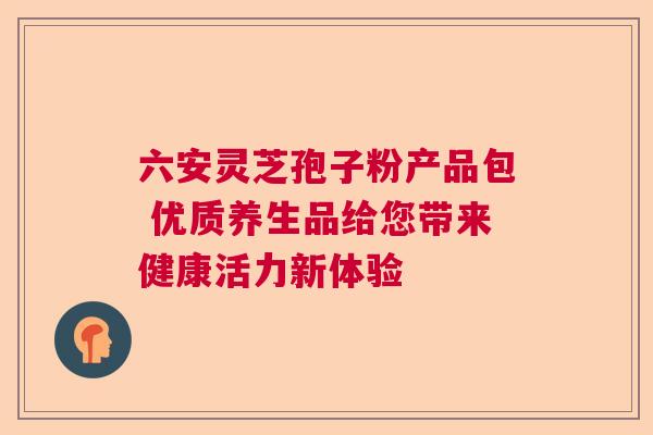 六安灵芝孢子粉产品包 优质养生品给您带来健康活力新体验