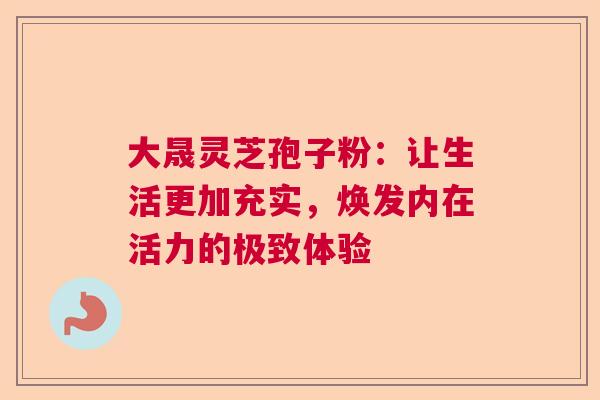 大晟灵芝孢子粉：让生活更加充实，焕发内在活力的极致体验