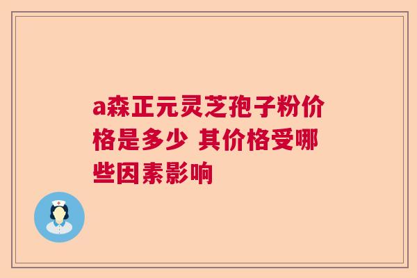 a森正元灵芝孢子粉价格是多少 其价格受哪些因素影响