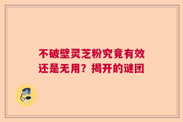 不破壁灵芝粉究竟有效还是无用？揭开的谜团