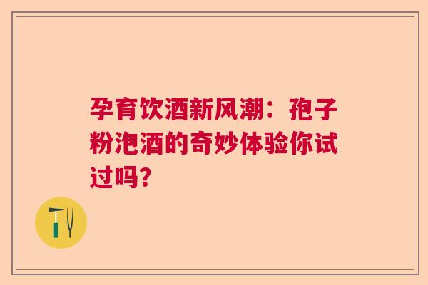 孕育饮酒新风潮：孢子粉泡酒的奇妙体验你试过吗？