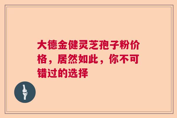 大德金健灵芝孢子粉价格，居然如此，你不可错过的选择