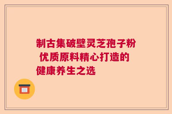 制古集破壁灵芝孢子粉 优质原料精心打造的健康养生之选