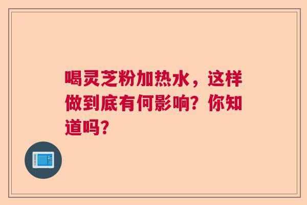 喝灵芝粉加热水，这样做到底有何影响？你知道吗？