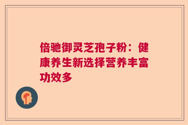 倍驰御灵芝孢子粉：健康养生新选择营养丰富功效多