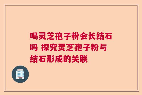 喝灵芝孢子粉会长结石吗 探究灵芝孢子粉与结石形成的关联