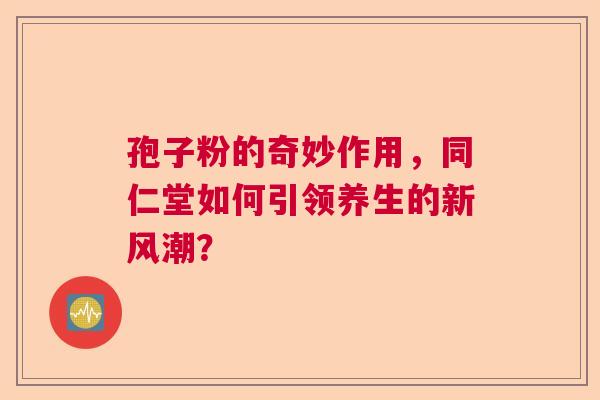 孢子粉的奇妙作用，同仁堂如何引领养生的新风潮？