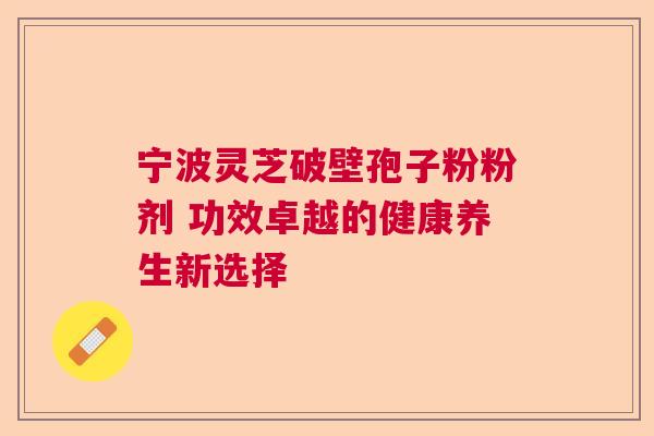 宁波灵芝破壁孢子粉粉剂 功效卓越的健康养生新选择