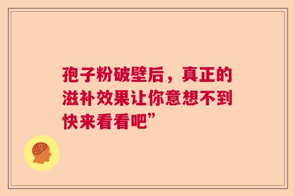 孢子粉破壁后，真正的滋补效果让你意想不到快来看看吧”