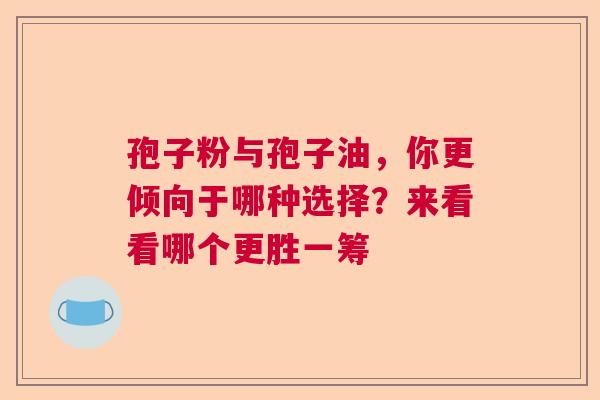 孢子粉与孢子油，你更倾向于哪种选择？来看看哪个更胜一筹