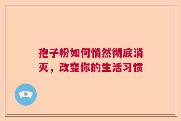 孢子粉如何悄然彻底消灭，改变你的生活习惯