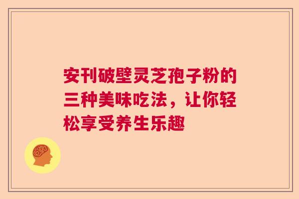 安刊破壁灵芝孢子粉的三种美味吃法，让你轻松享受养生乐趣