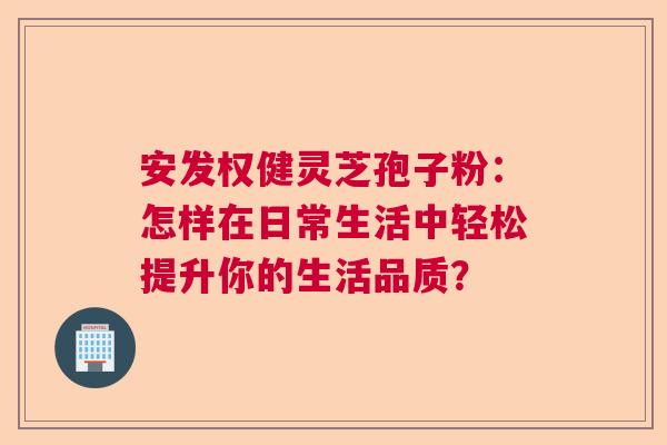 安发权健灵芝孢子粉：怎样在日常生活中轻松提升你的生活品质？