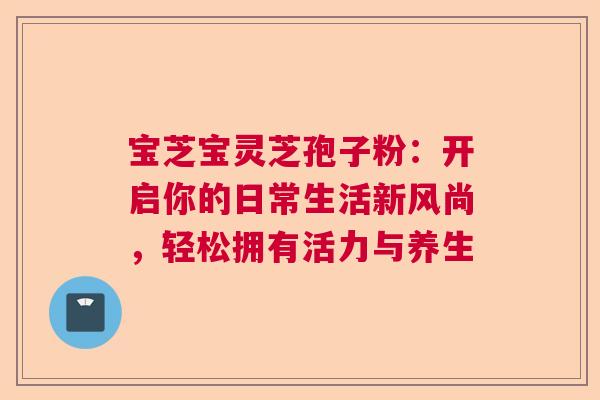 宝芝宝灵芝孢子粉：开启你的日常生活新风尚，轻松拥有活力与养生