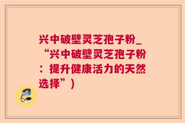 兴中破壁灵芝孢子粉_“兴中破壁灵芝孢子粉：提升健康活力的天然选择”)