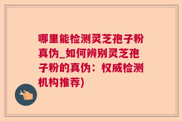 哪里能检测灵芝孢子粉真伪_如何辨别灵芝孢子粉的真伪：权威检测机构推荐)