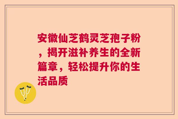 安徽仙芝鹤灵芝孢子粉，揭开滋补养生的全新篇章，轻松提升你的生活品质