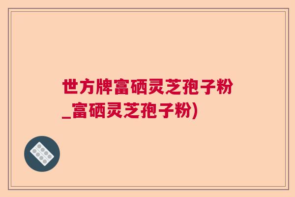 世方牌富硒灵芝孢子粉_富硒灵芝孢子粉)