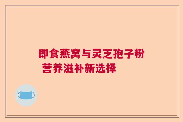 即食燕窝与灵芝孢子粉 营养滋补新选择