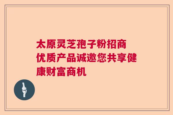 太原灵芝孢子粉招商 优质产品诚邀您共享健康财富商机