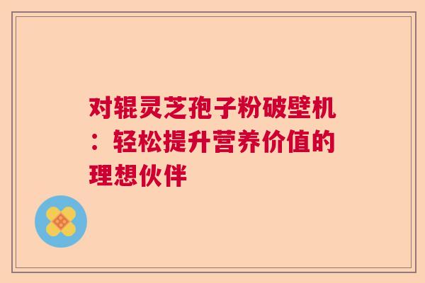 对辊灵芝孢子粉破壁机：轻松提升营养价值的理想伙伴
