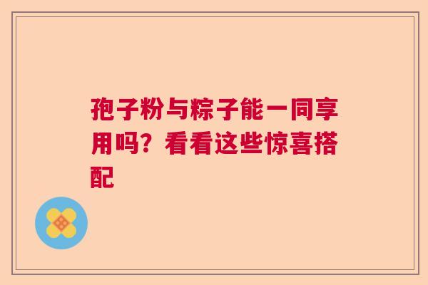 孢子粉与粽子能一同享用吗？看看这些惊喜搭配
