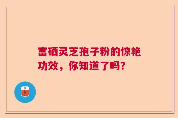富硒灵芝孢子粉的惊艳功效，你知道了吗？