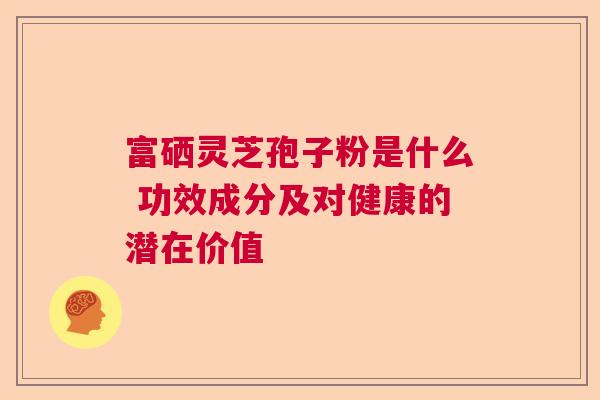 富硒灵芝孢子粉是什么 功效成分及对健康的潜在价值