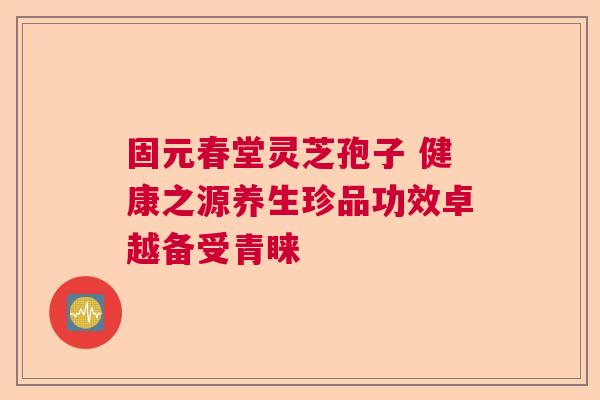 固元春堂灵芝孢子 健康之源养生珍品功效卓越备受青睐