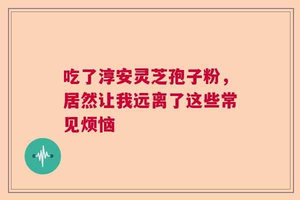 吃了淳安灵芝孢子粉，居然让我远离了这些常见烦恼