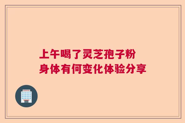 上午喝了灵芝孢子粉 身体有何变化体验分享