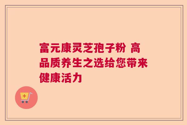 富元康灵芝孢子粉 高品质养生之选给您带来健康活力