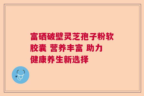 富硒破壁灵芝孢子粉软胶囊 营养丰富 助力健康养生新选择