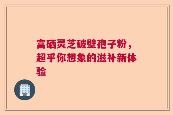 富硒灵芝破壁孢子粉，超乎你想象的滋补新体验
