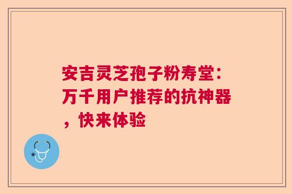 安吉灵芝孢子粉寿堂：万千用户推荐的抗神器，快来体验