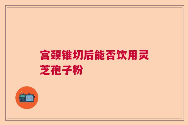 宫颈锥切后能否饮用灵芝孢子粉