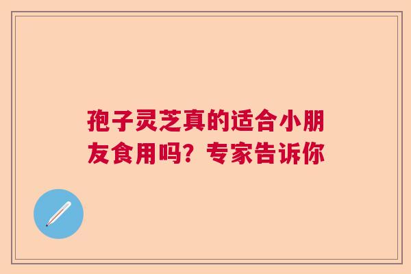 孢子灵芝真的适合小朋友食用吗？专家告诉你