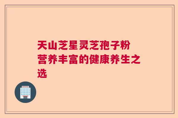 天山芝星灵芝孢子粉 营养丰富的健康养生之选