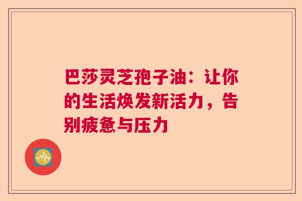 巴莎灵芝孢子油：让你的生活焕发新活力，告别疲惫与压力